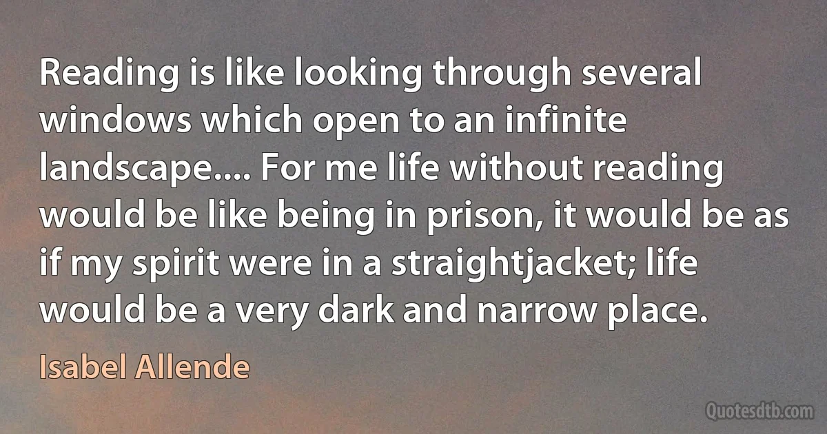 Reading is like looking through several windows which open to an infinite landscape.... For me life without reading would be like being in prison, it would be as if my spirit were in a straightjacket; life would be a very dark and narrow place. (Isabel Allende)