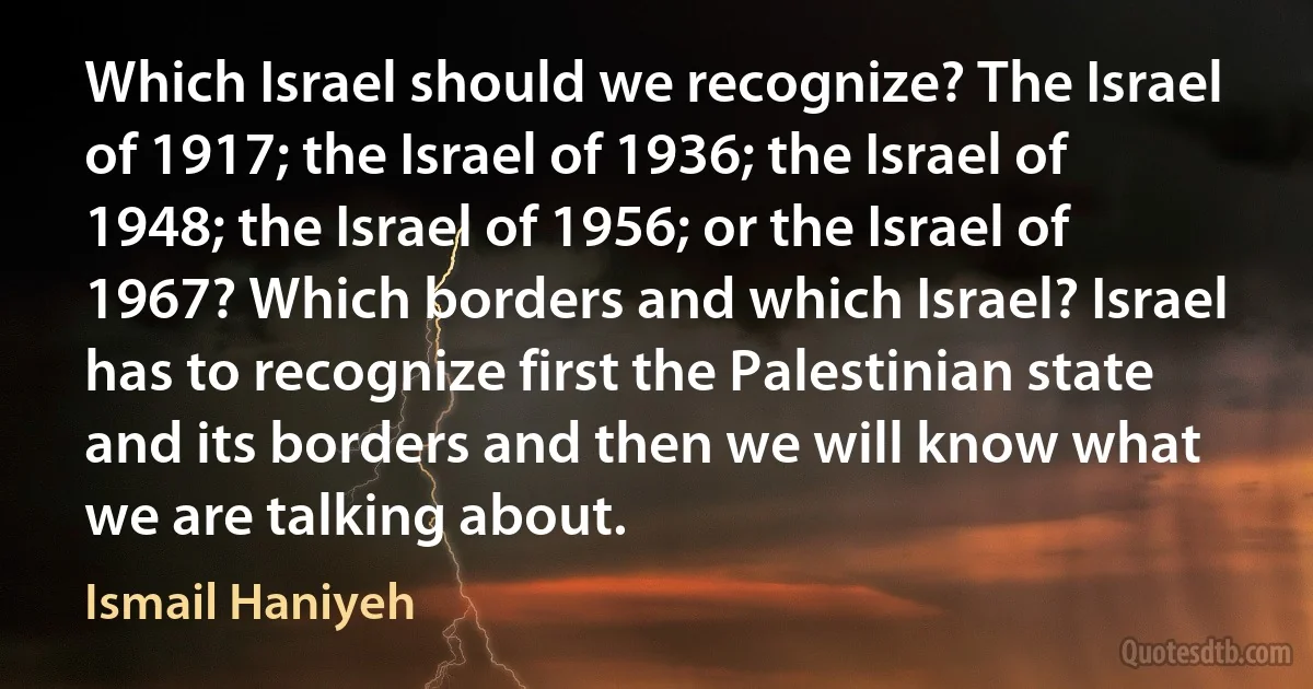 Which Israel should we recognize? The Israel of 1917; the Israel of 1936; the Israel of 1948; the Israel of 1956; or the Israel of 1967? Which borders and which Israel? Israel has to recognize first the Palestinian state and its borders and then we will know what we are talking about. (Ismail Haniyeh)