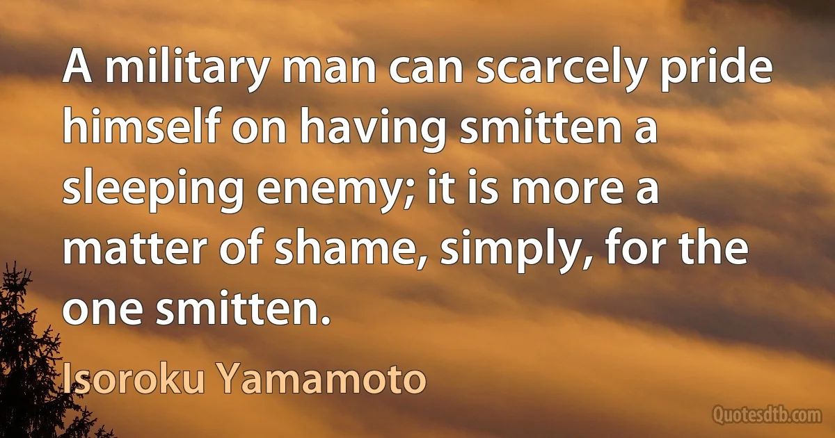 A military man can scarcely pride himself on having smitten a sleeping enemy; it is more a matter of shame, simply, for the one smitten. (Isoroku Yamamoto)