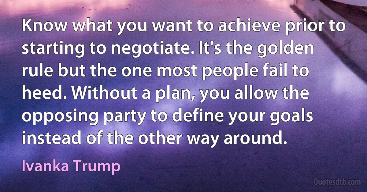 Know what you want to achieve prior to starting to negotiate. It's the golden rule but the one most people fail to heed. Without a plan, you allow the opposing party to define your goals instead of the other way around. (Ivanka Trump)