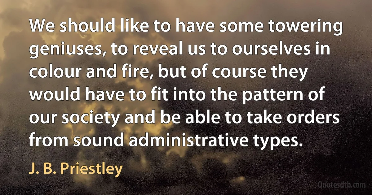 We should like to have some towering geniuses, to reveal us to ourselves in colour and fire, but of course they would have to fit into the pattern of our society and be able to take orders from sound administrative types. (J. B. Priestley)