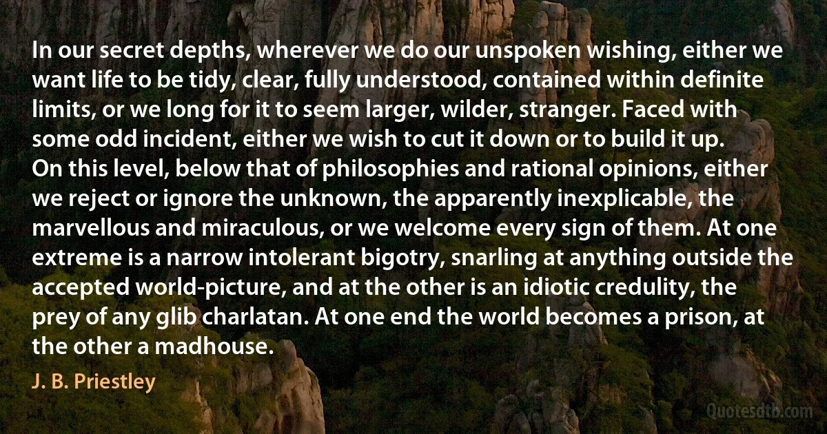 In our secret depths, wherever we do our unspoken wishing, either we want life to be tidy, clear, fully understood, contained within definite limits, or we long for it to seem larger, wilder, stranger. Faced with some odd incident, either we wish to cut it down or to build it up.
On this level, below that of philosophies and rational opinions, either we reject or ignore the unknown, the apparently inexplicable, the marvellous and miraculous, or we welcome every sign of them. At one extreme is a narrow intolerant bigotry, snarling at anything outside the accepted world-picture, and at the other is an idiotic credulity, the prey of any glib charlatan. At one end the world becomes a prison, at the other a madhouse. (J. B. Priestley)