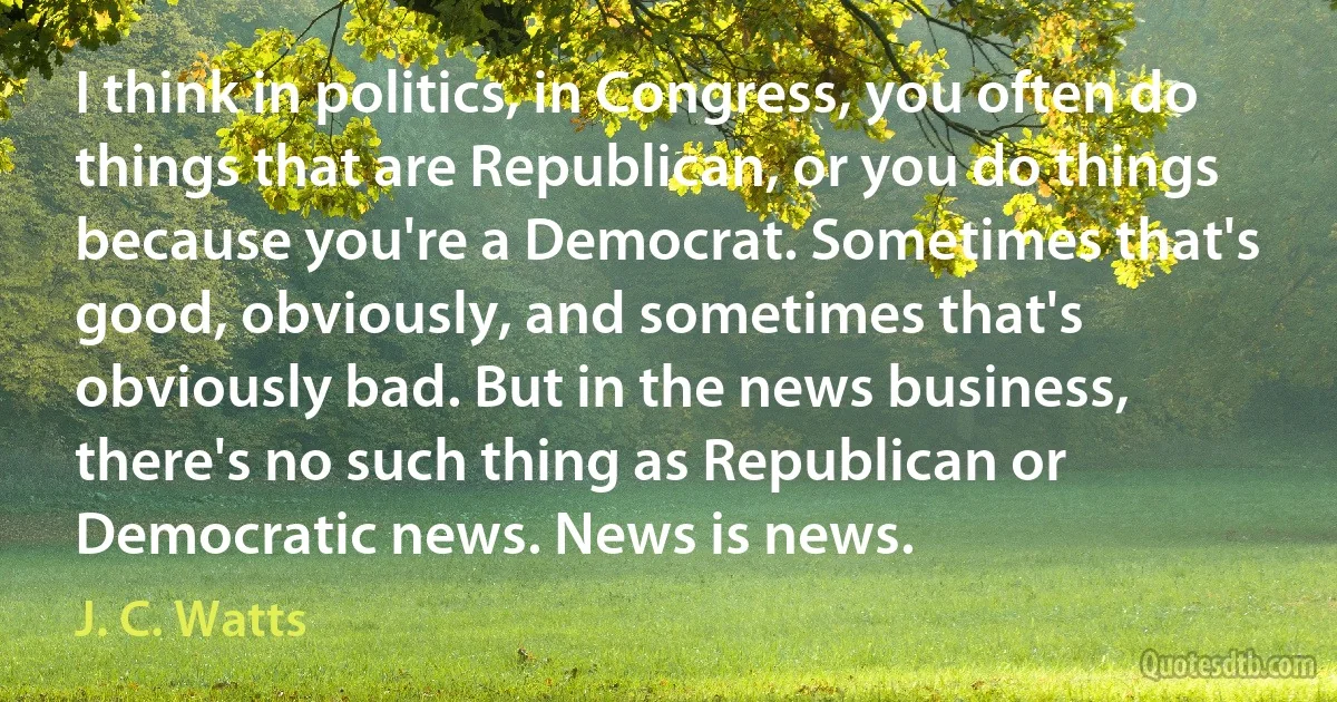 I think in politics, in Congress, you often do things that are Republican, or you do things because you're a Democrat. Sometimes that's good, obviously, and sometimes that's obviously bad. But in the news business, there's no such thing as Republican or Democratic news. News is news. (J. C. Watts)