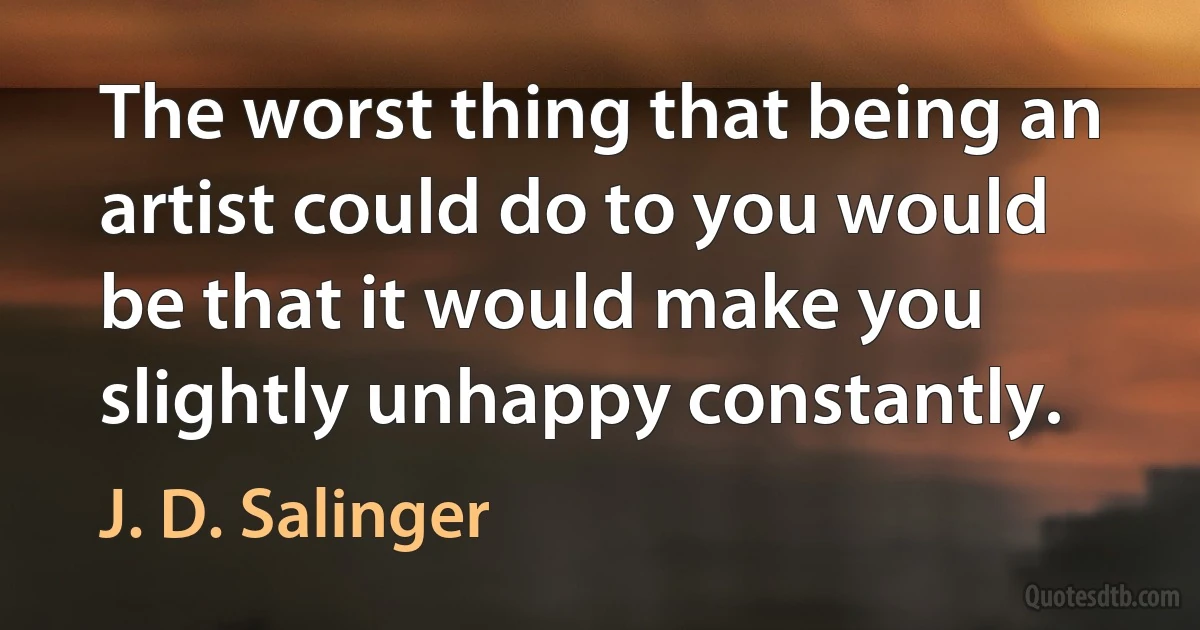 The worst thing that being an artist could do to you would be that it would make you slightly unhappy constantly. (J. D. Salinger)