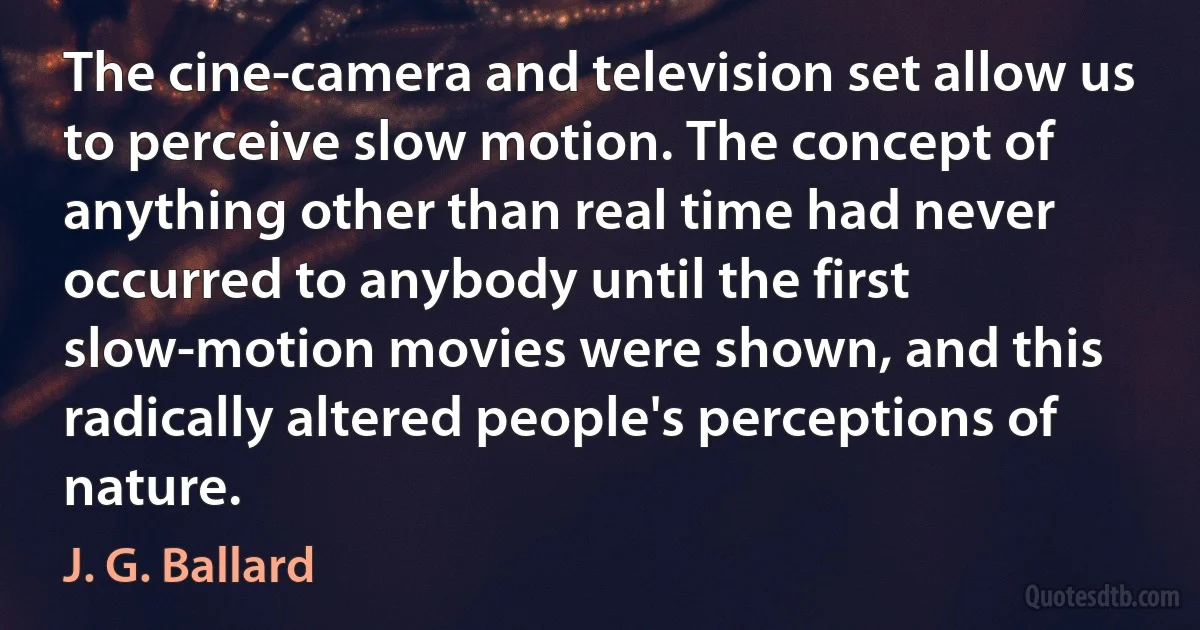 The cine-camera and television set allow us to perceive slow motion. The concept of anything other than real time had never occurred to anybody until the first slow-motion movies were shown, and this radically altered people's perceptions of nature. (J. G. Ballard)