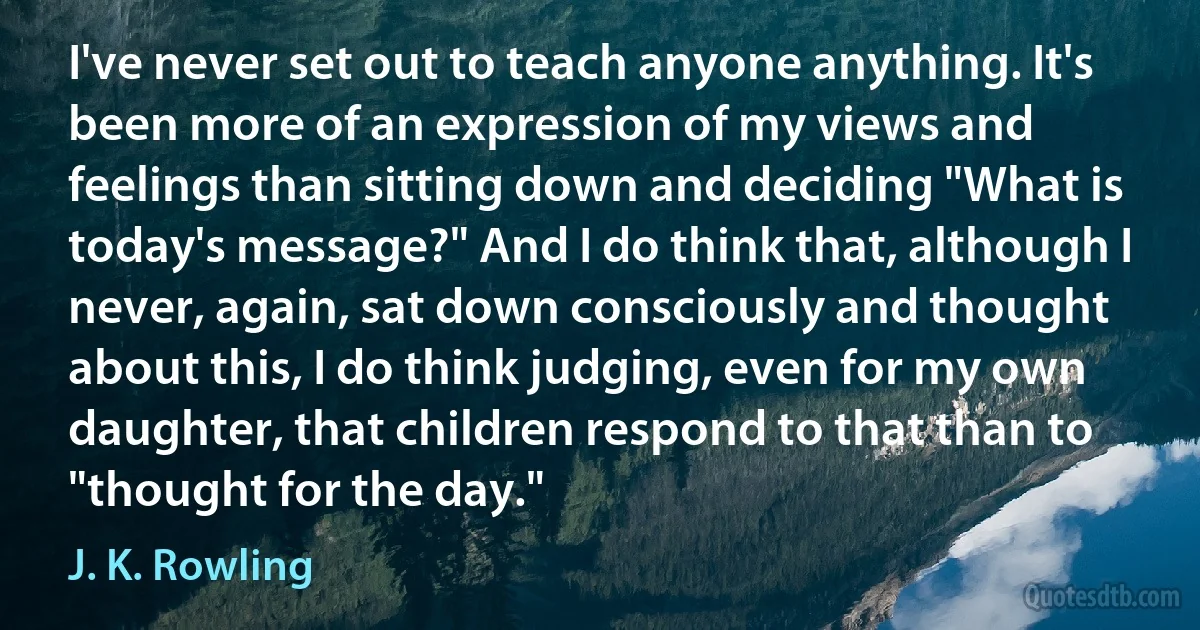 I've never set out to teach anyone anything. It's been more of an expression of my views and feelings than sitting down and deciding "What is today's message?" And I do think that, although I never, again, sat down consciously and thought about this, I do think judging, even for my own daughter, that children respond to that than to "thought for the day." (J. K. Rowling)