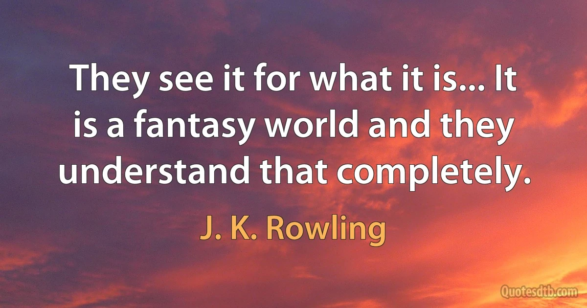 They see it for what it is... It is a fantasy world and they understand that completely. (J. K. Rowling)