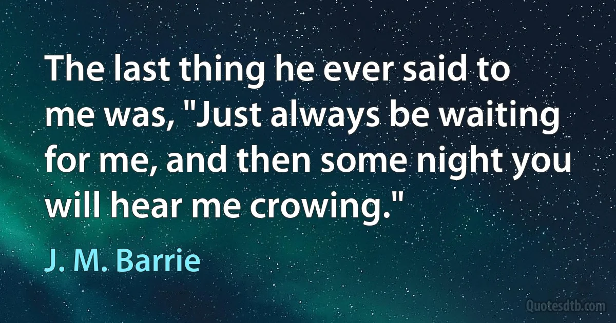 The last thing he ever said to me was, "Just always be waiting for me, and then some night you will hear me crowing." (J. M. Barrie)