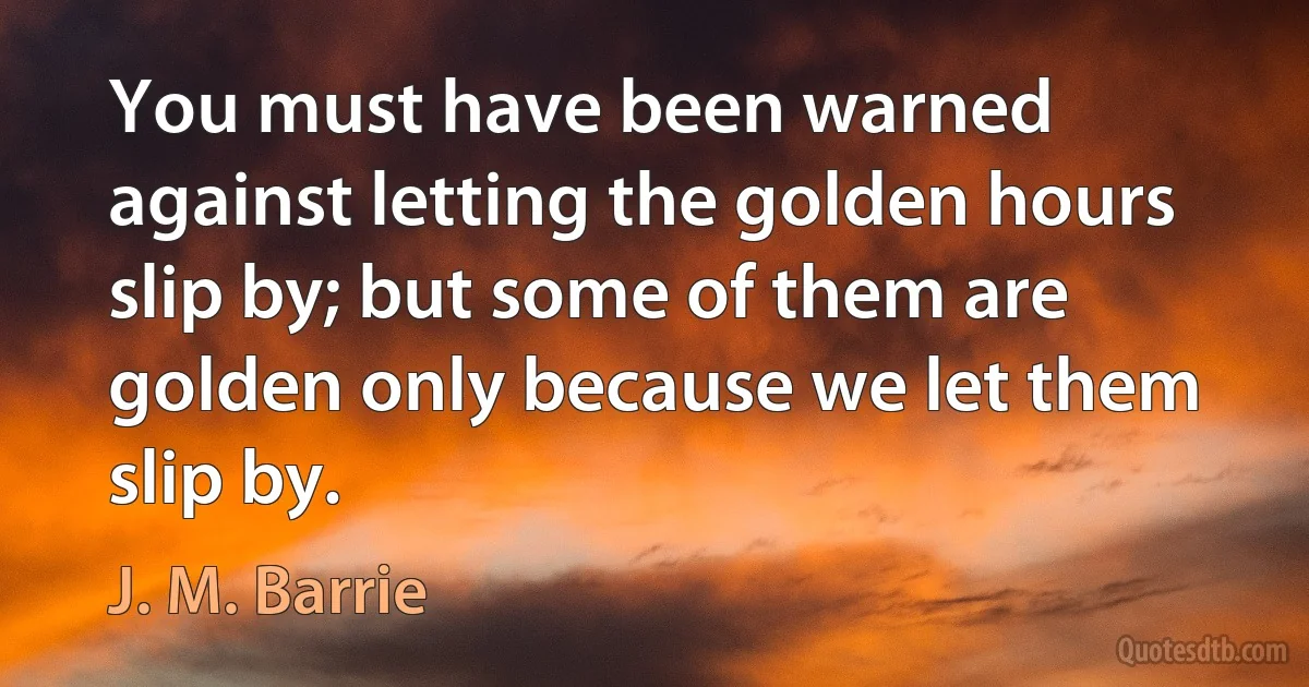 You must have been warned against letting the golden hours slip by; but some of them are golden only because we let them slip by. (J. M. Barrie)