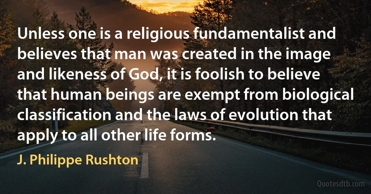 Unless one is a religious fundamentalist and believes that man was created in the image and likeness of God, it is foolish to believe that human beings are exempt from biological classification and the laws of evolution that apply to all other life forms. (J. Philippe Rushton)