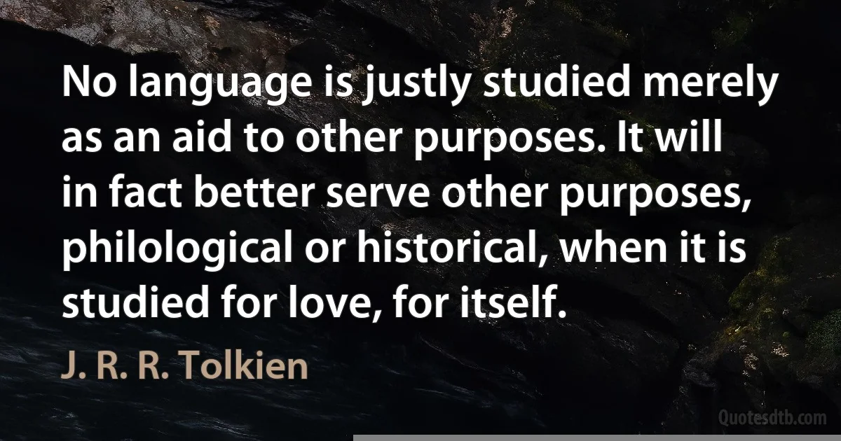 No language is justly studied merely as an aid to other purposes. It will in fact better serve other purposes, philological or historical, when it is studied for love, for itself. (J. R. R. Tolkien)