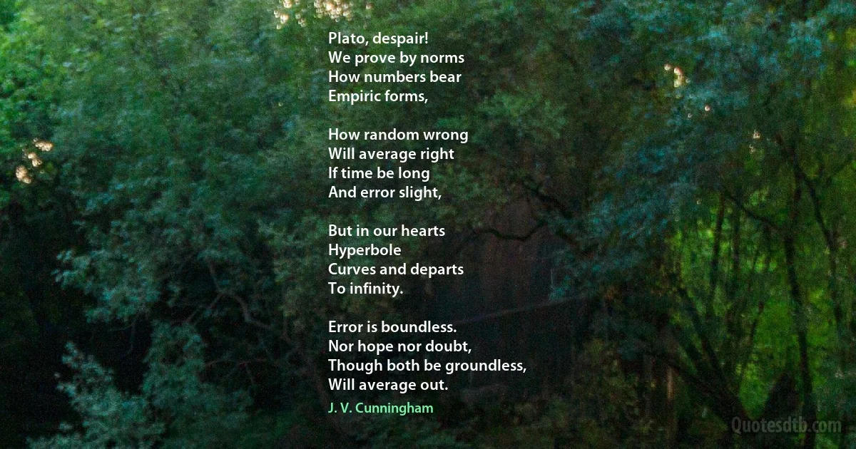 Plato, despair!
We prove by norms
How numbers bear
Empiric forms,

How random wrong
Will average right
If time be long
And error slight,

But in our hearts
Hyperbole
Curves and departs
To infinity.

Error is boundless.
Nor hope nor doubt,
Though both be groundless,
Will average out. (J. V. Cunningham)