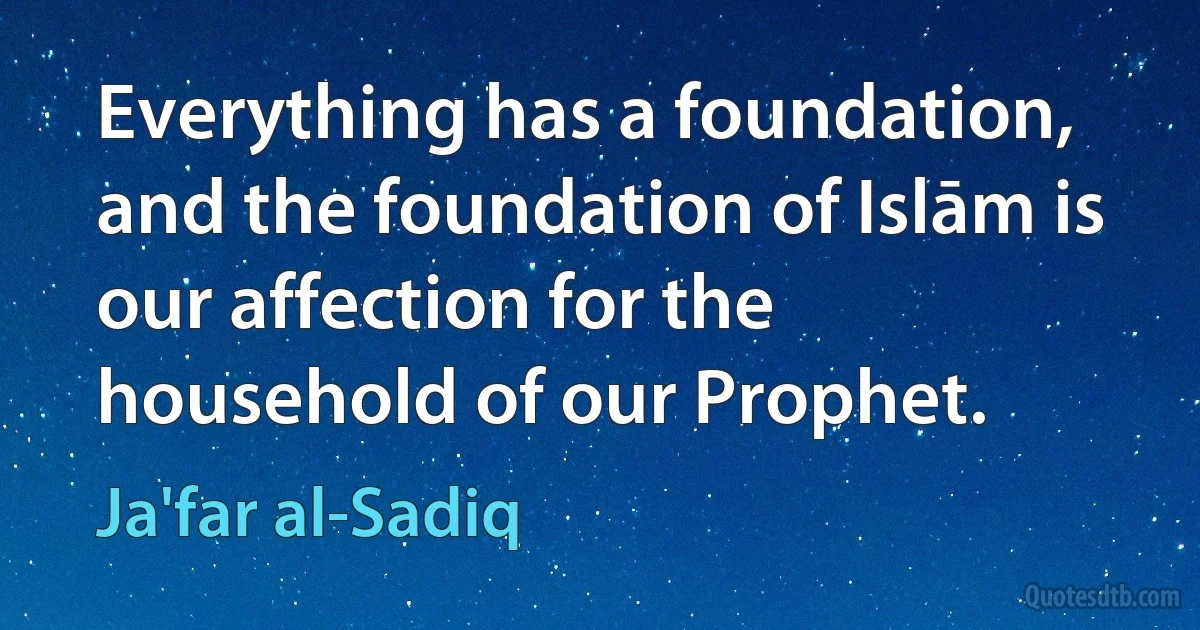 Everything has a foundation, and the foundation of Islām is our affection for the household of our Prophet. (Ja'far al-Sadiq)