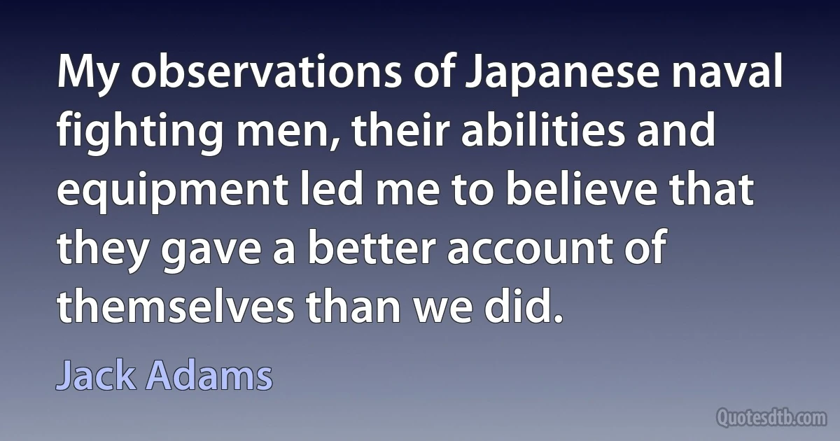 My observations of Japanese naval fighting men, their abilities and equipment led me to believe that they gave a better account of themselves than we did. (Jack Adams)