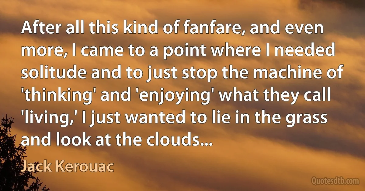 After all this kind of fanfare, and even more, I came to a point where I needed solitude and to just stop the machine of 'thinking' and 'enjoying' what they call 'living,' I just wanted to lie in the grass and look at the clouds... (Jack Kerouac)