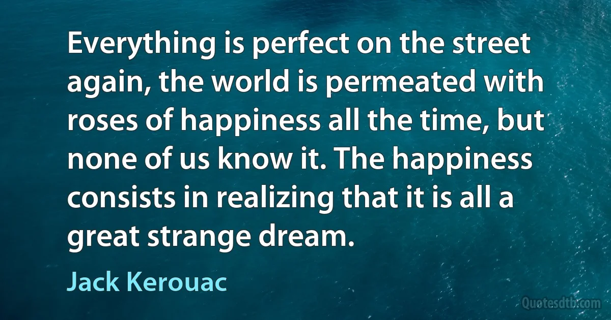 Everything is perfect on the street again, the world is permeated with roses of happiness all the time, but none of us know it. The happiness consists in realizing that it is all a great strange dream. (Jack Kerouac)