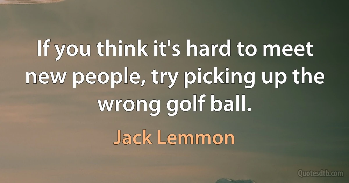 If you think it's hard to meet new people, try picking up the wrong golf ball. (Jack Lemmon)