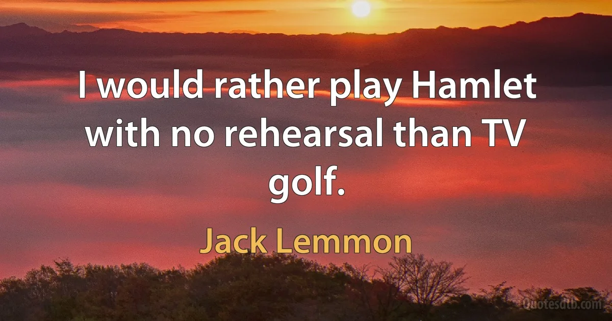 I would rather play Hamlet with no rehearsal than TV golf. (Jack Lemmon)