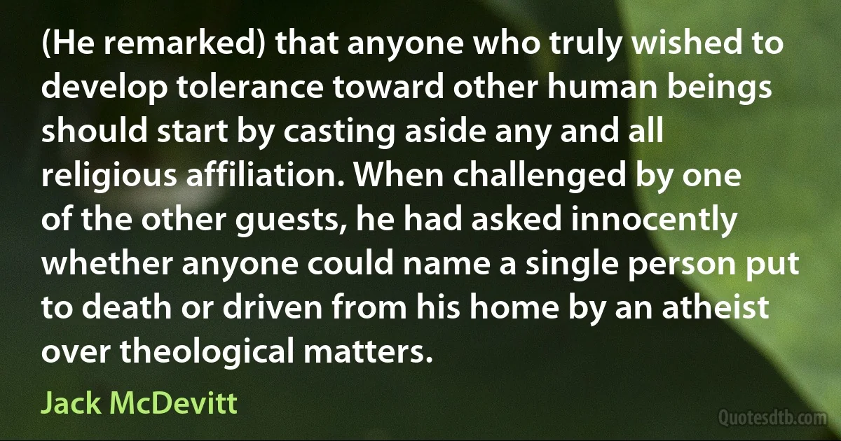 (He remarked) that anyone who truly wished to develop tolerance toward other human beings should start by casting aside any and all religious affiliation. When challenged by one of the other guests, he had asked innocently whether anyone could name a single person put to death or driven from his home by an atheist over theological matters. (Jack McDevitt)