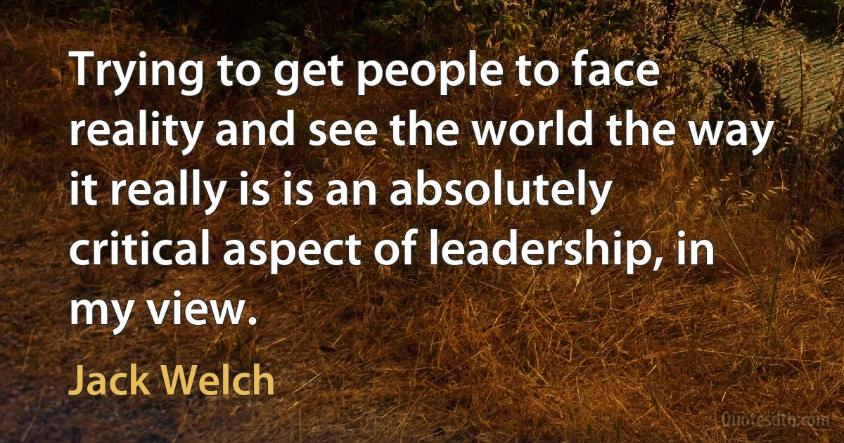 Trying to get people to face reality and see the world the way it really is is an absolutely critical aspect of leadership, in my view. (Jack Welch)