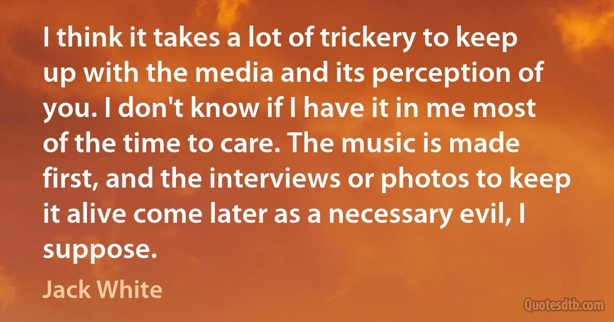 I think it takes a lot of trickery to keep up with the media and its perception of you. I don't know if I have it in me most of the time to care. The music is made first, and the interviews or photos to keep it alive come later as a necessary evil, I suppose. (Jack White)