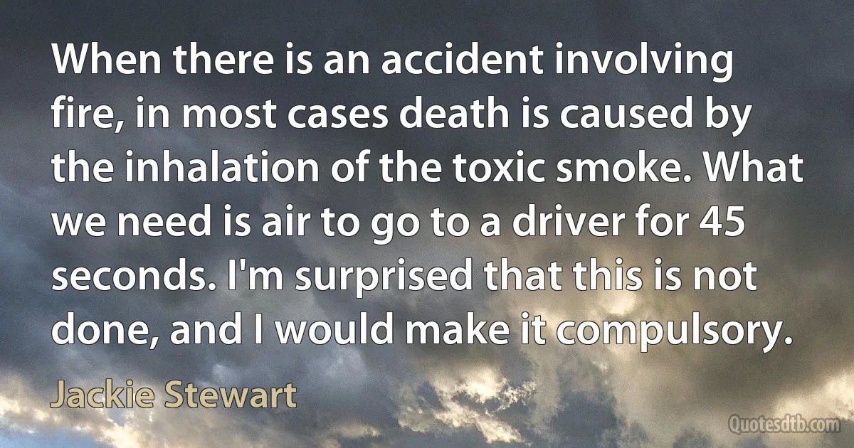 When there is an accident involving fire, in most cases death is caused by the inhalation of the toxic smoke. What we need is air to go to a driver for 45 seconds. I'm surprised that this is not done, and I would make it compulsory. (Jackie Stewart)