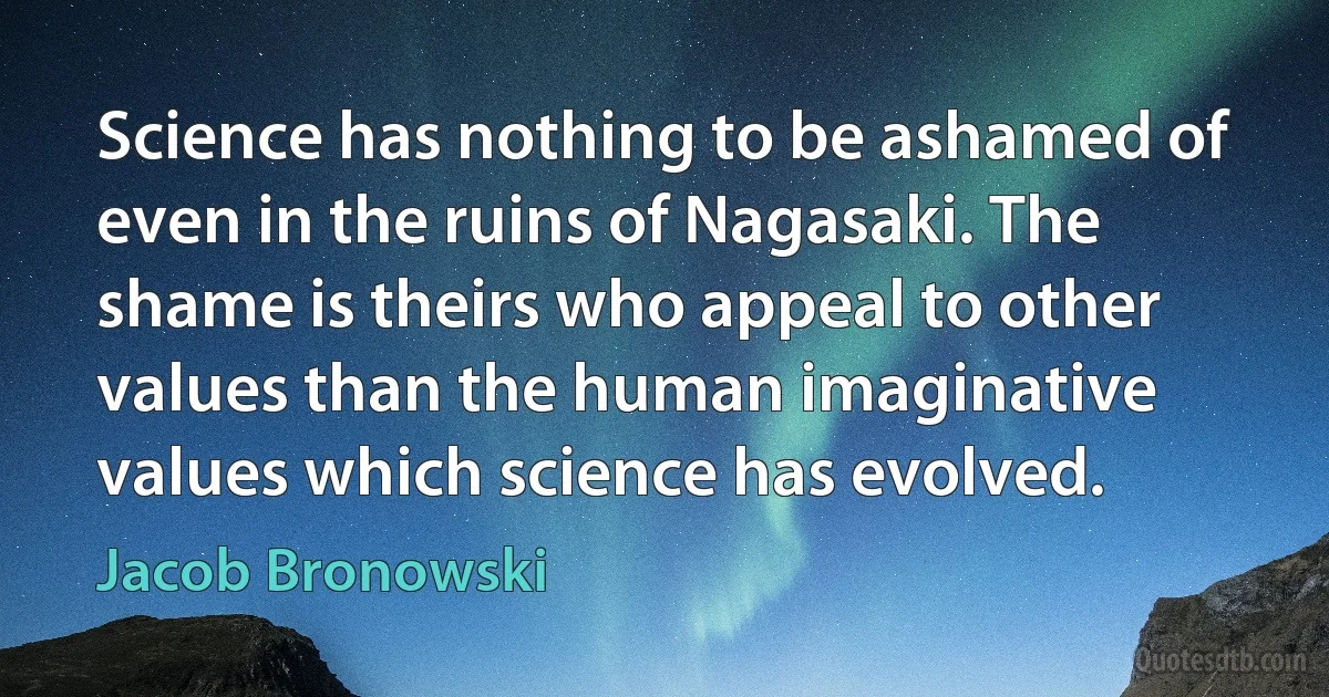 Science has nothing to be ashamed of even in the ruins of Nagasaki. The shame is theirs who appeal to other values than the human imaginative values which science has evolved. (Jacob Bronowski)