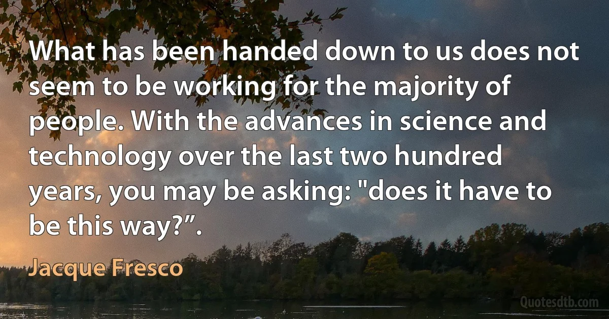 What has been handed down to us does not seem to be working for the majority of people. With the advances in science and technology over the last two hundred years, you may be asking: "does it have to be this way?”. (Jacque Fresco)