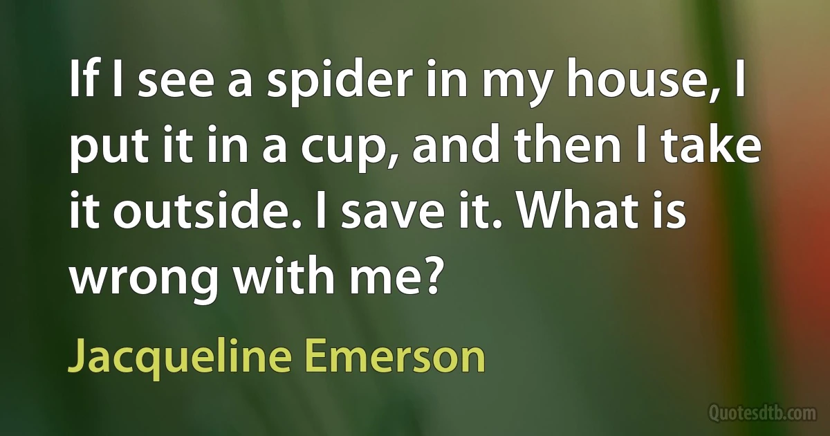 If I see a spider in my house, I put it in a cup, and then I take it outside. I save it. What is wrong with me? (Jacqueline Emerson)