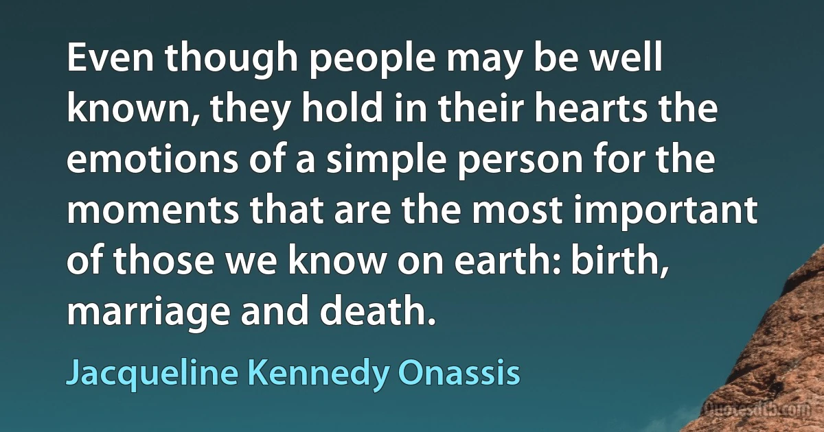 Even though people may be well known, they hold in their hearts the emotions of a simple person for the moments that are the most important of those we know on earth: birth, marriage and death. (Jacqueline Kennedy Onassis)