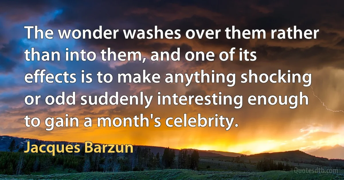 The wonder washes over them rather than into them, and one of its effects is to make anything shocking or odd suddenly interesting enough to gain a month's celebrity. (Jacques Barzun)