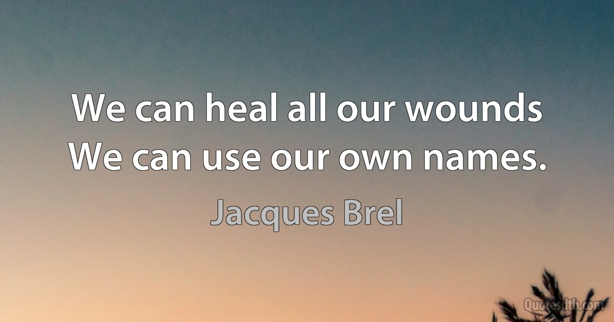 We can heal all our wounds
We can use our own names. (Jacques Brel)