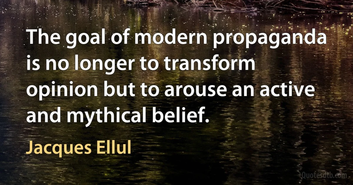 The goal of modern propaganda is no longer to transform opinion but to arouse an active and mythical belief. (Jacques Ellul)