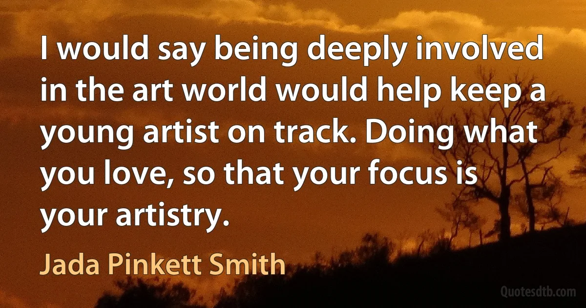 I would say being deeply involved in the art world would help keep a young artist on track. Doing what you love, so that your focus is your artistry. (Jada Pinkett Smith)