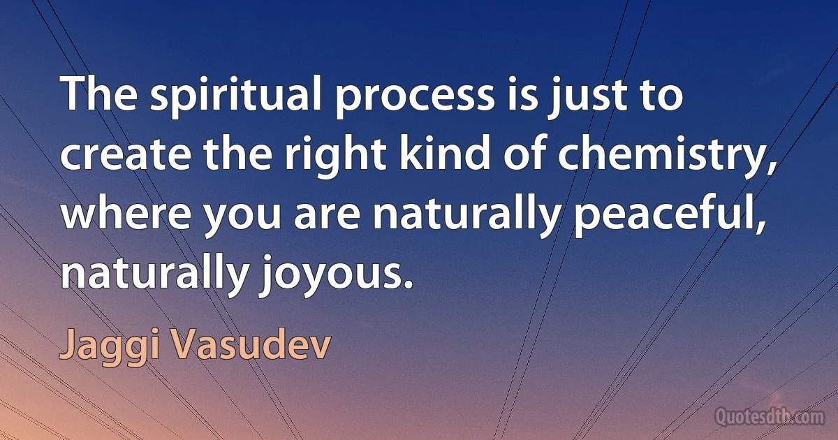 The spiritual process is just to create the right kind of chemistry, where you are naturally peaceful, naturally joyous. (Jaggi Vasudev)