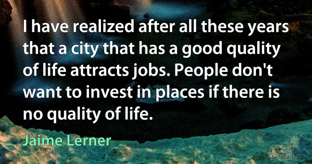 I have realized after all these years that a city that has a good quality of life attracts jobs. People don't want to invest in places if there is no quality of life. (Jaime Lerner)