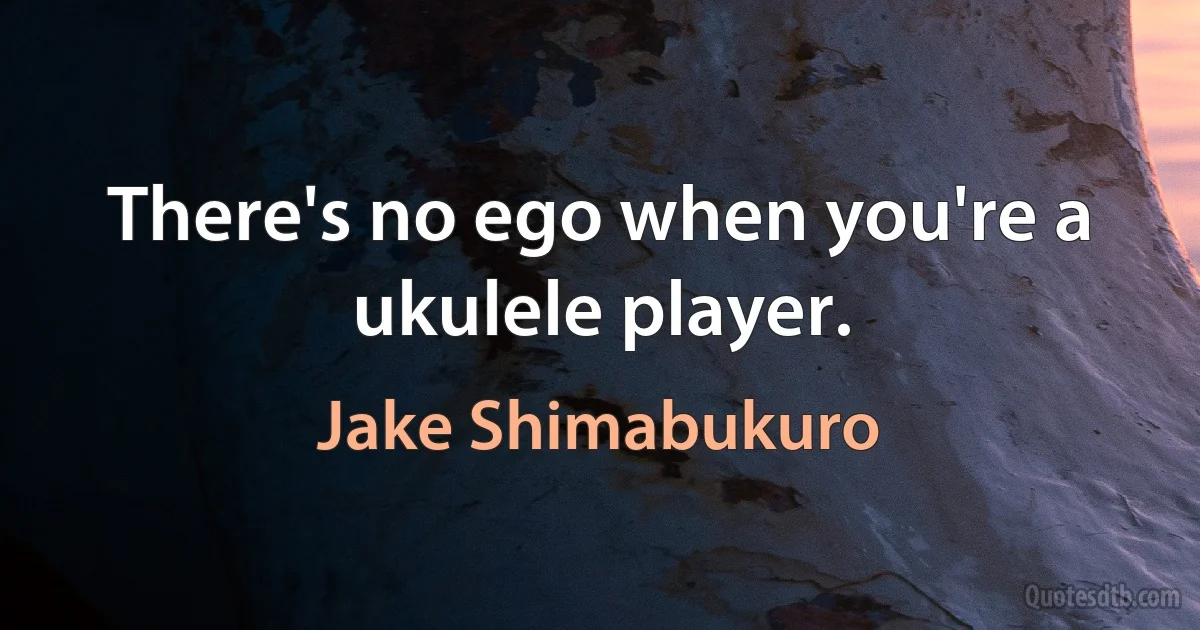 There's no ego when you're a ukulele player. (Jake Shimabukuro)