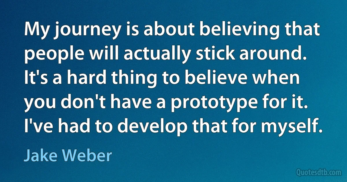 My journey is about believing that people will actually stick around. It's a hard thing to believe when you don't have a prototype for it. I've had to develop that for myself. (Jake Weber)