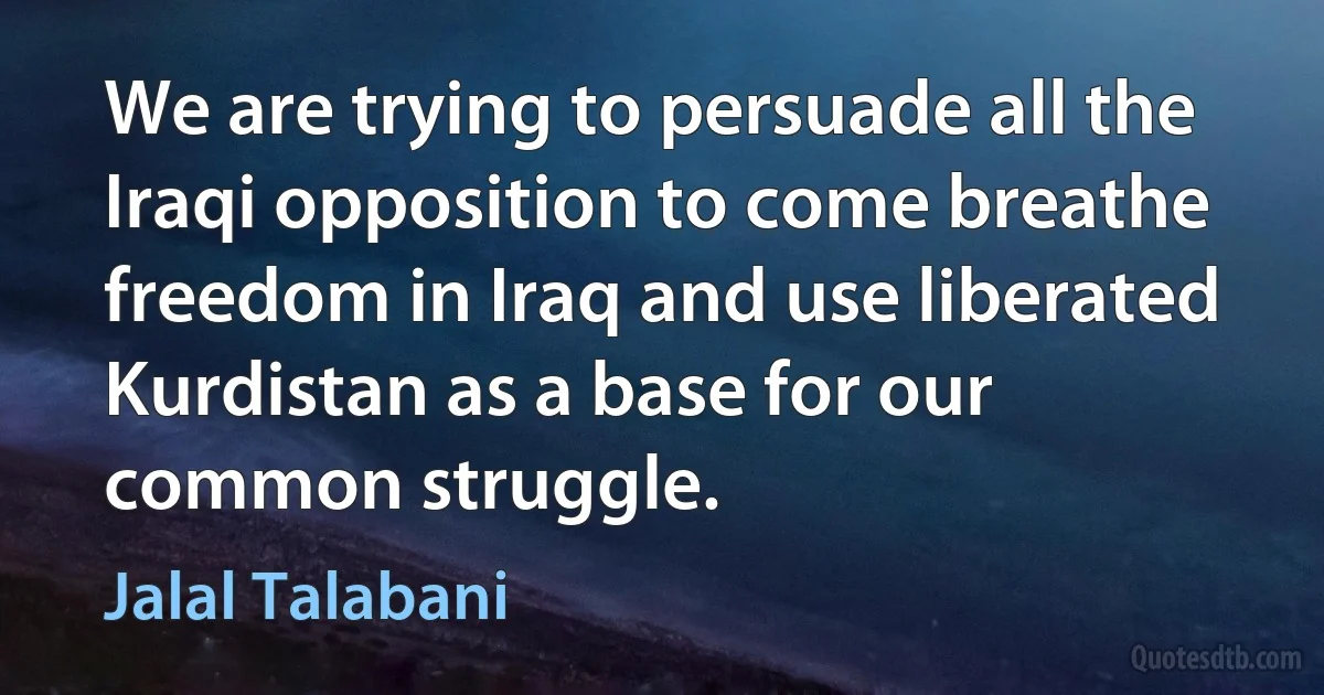 We are trying to persuade all the Iraqi opposition to come breathe freedom in Iraq and use liberated Kurdistan as a base for our common struggle. (Jalal Talabani)