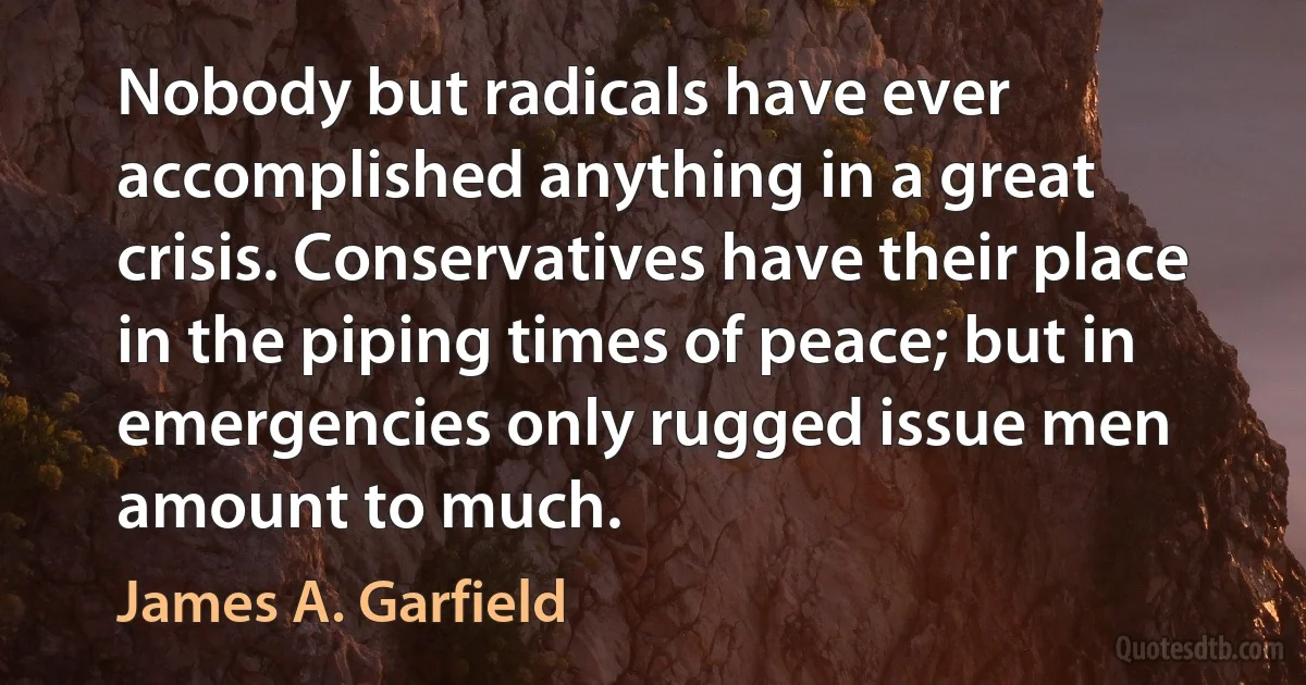 Nobody but radicals have ever accomplished anything in a great crisis. Conservatives have their place in the piping times of peace; but in emergencies only rugged issue men amount to much. (James A. Garfield)