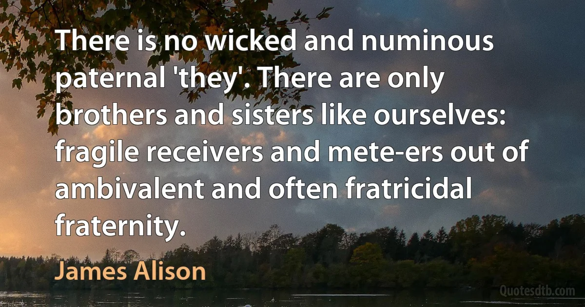 There is no wicked and numinous paternal 'they'. There are only brothers and sisters like ourselves: fragile receivers and mete-ers out of ambivalent and often fratricidal fraternity. (James Alison)