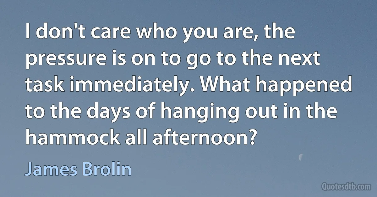 I don't care who you are, the pressure is on to go to the next task immediately. What happened to the days of hanging out in the hammock all afternoon? (James Brolin)