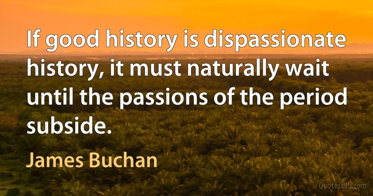 If good history is dispassionate history, it must naturally wait until the passions of the period subside. (James Buchan)