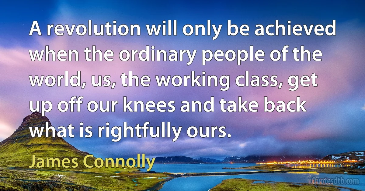 A revolution will only be achieved when the ordinary people of the world, us, the working class, get up off our knees and take back what is rightfully ours. (James Connolly)