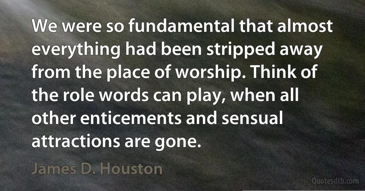 We were so fundamental that almost everything had been stripped away from the place of worship. Think of the role words can play, when all other enticements and sensual attractions are gone. (James D. Houston)