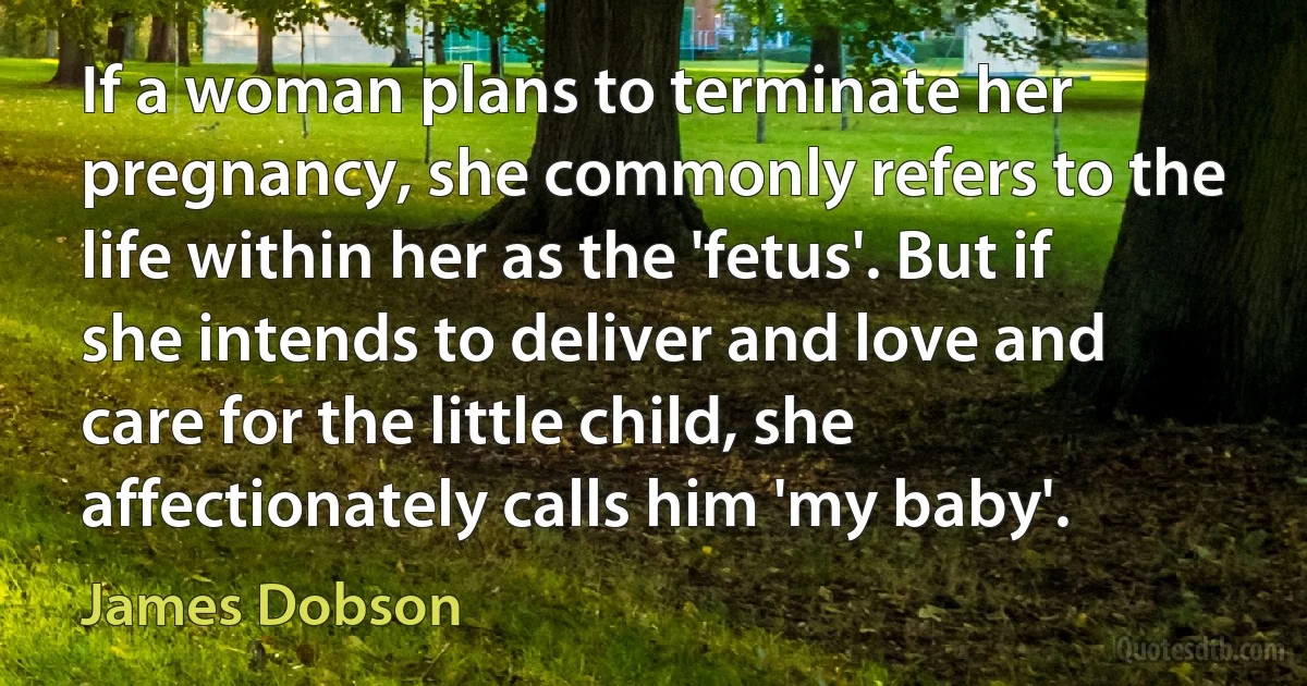 If a woman plans to terminate her pregnancy, she commonly refers to the life within her as the 'fetus'. But if she intends to deliver and love and care for the little child, she affectionately calls him 'my baby'. (James Dobson)