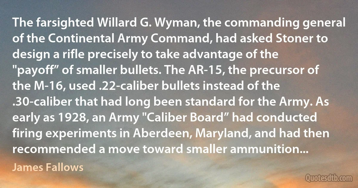 The farsighted Willard G. Wyman, the commanding general of the Continental Army Command, had asked Stoner to design a rifle precisely to take advantage of the "payoff” of smaller bullets. The AR-15, the precursor of the M-16, used .22-caliber bullets instead of the .30-caliber that had long been standard for the Army. As early as 1928, an Army "Caliber Board” had conducted firing experiments in Aberdeen, Maryland, and had then recommended a move toward smaller ammunition... (James Fallows)