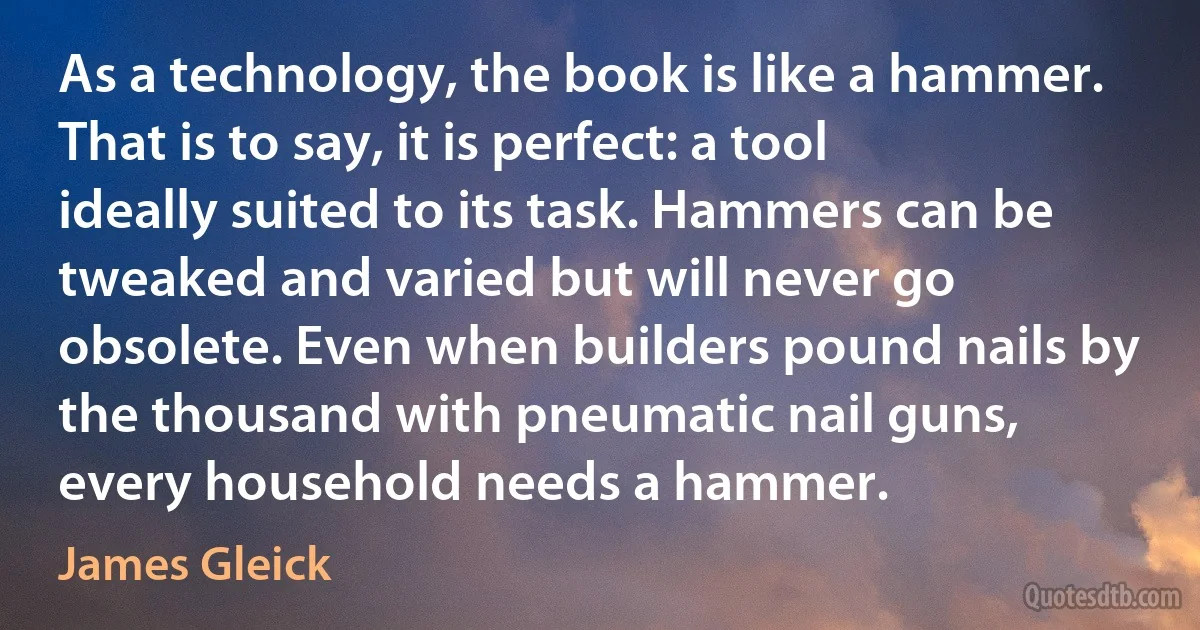 As a technology, the book is like a hammer. That is to say, it is perfect: a tool ideally suited to its task. Hammers can be tweaked and varied but will never go obsolete. Even when builders pound nails by the thousand with pneumatic nail guns, every household needs a hammer. (James Gleick)