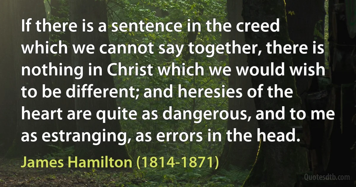 If there is a sentence in the creed which we cannot say together, there is nothing in Christ which we would wish to be different; and heresies of the heart are quite as dangerous, and to me as estranging, as errors in the head. (James Hamilton (1814-1871))