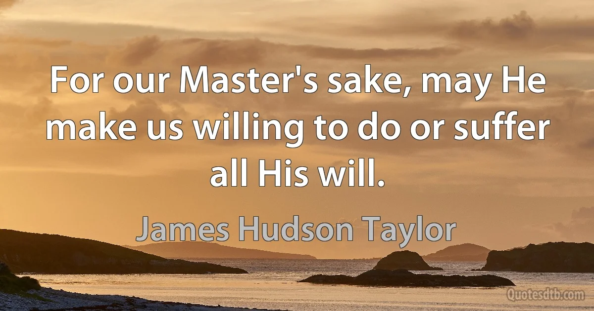 For our Master's sake, may He make us willing to do or suffer all His will. (James Hudson Taylor)